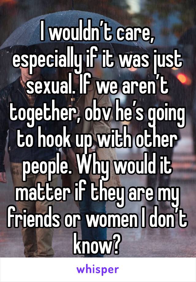 I wouldn’t care, especially if it was just sexual. If we aren’t together, obv he’s going to hook up with other people. Why would it matter if they are my friends or women I don’t know? 