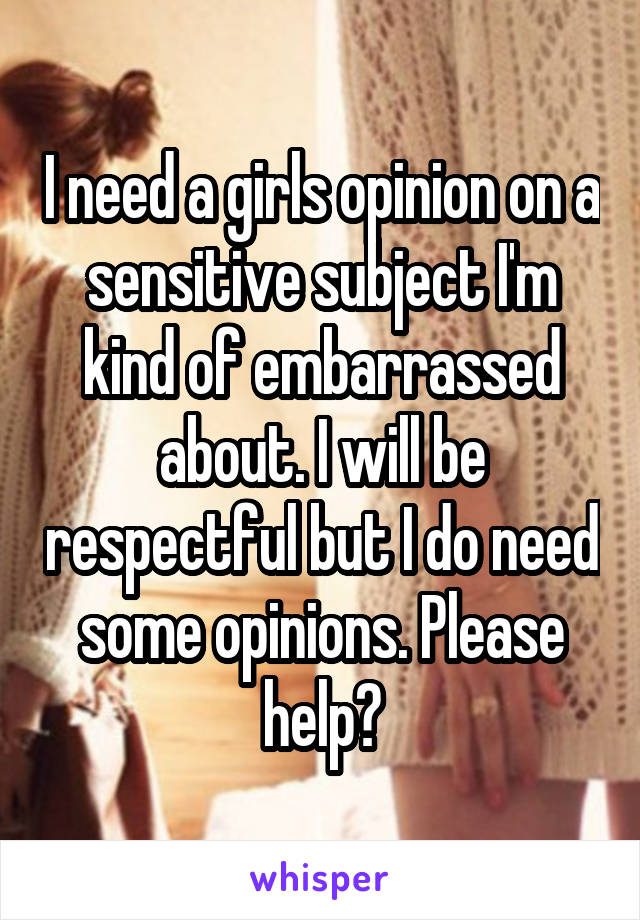 I need a girls opinion on a sensitive subject I'm kind of embarrassed about. I will be respectful but I do need some opinions. Please help?