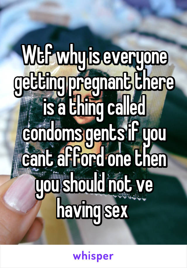 Wtf why is everyone getting pregnant there is a thing called condoms gents if you cant afford one then you should not ve having sex 