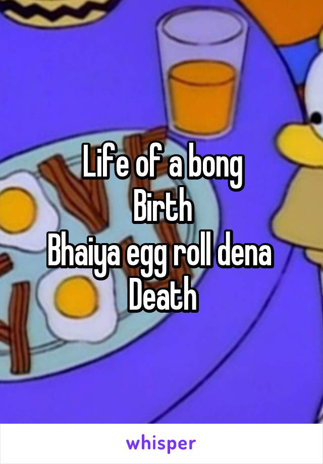 Life of a bong
Birth
Bhaiya egg roll dena 
Death