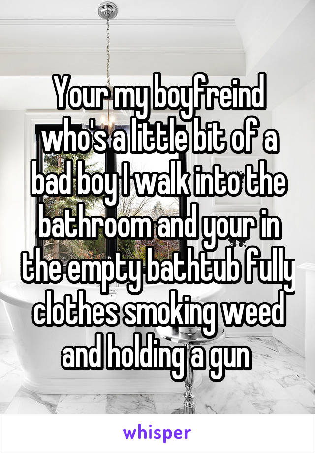 Your my boyfreind who's a little bit of a bad boy I walk into the bathroom and your in the empty bathtub fully clothes smoking weed and holding a gun 