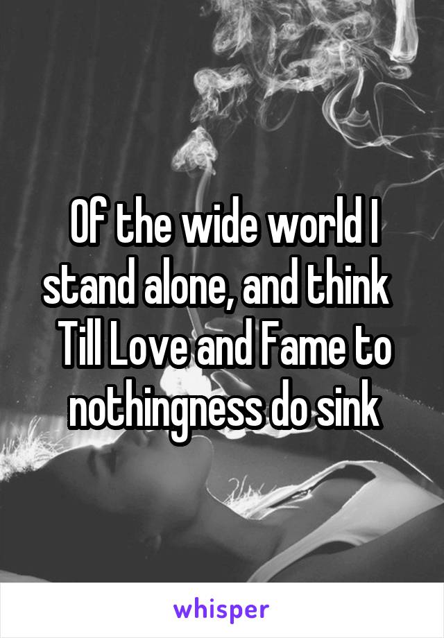 Of the wide world I stand alone, and think  
Till Love and Fame to nothingness do sink