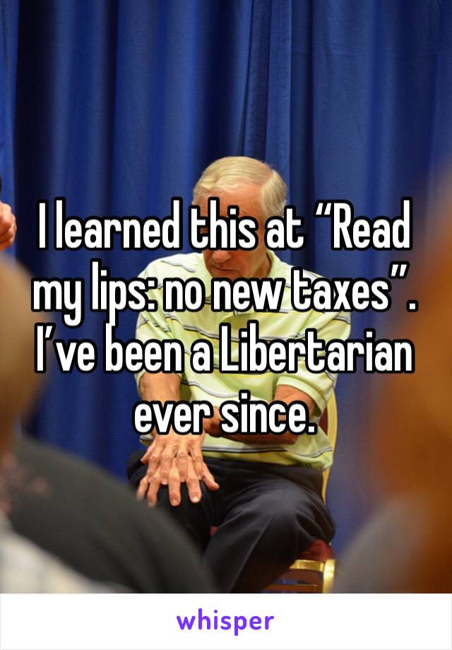 I learned this at “Read my lips: no new taxes”. I’ve been a Libertarian ever since.