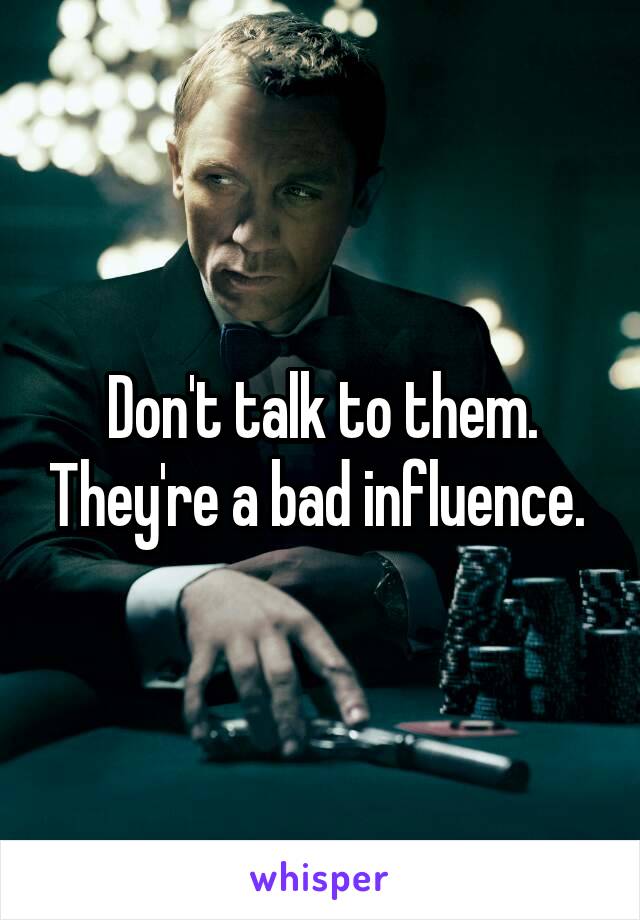 Don't talk to them. They're a bad influence. 