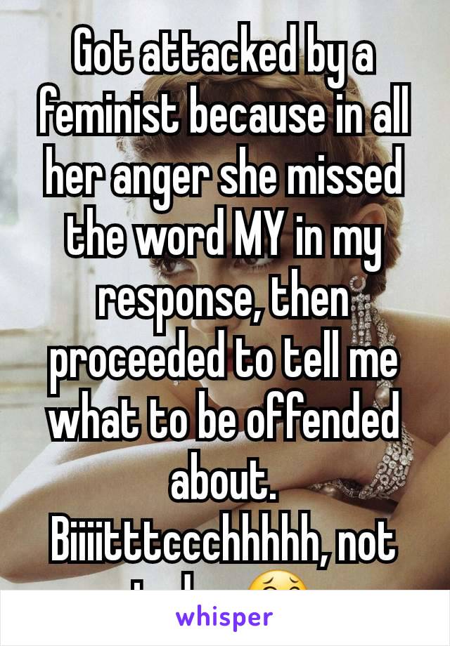 Got attacked by a feminist because in all her anger she missed the word MY in my response, then proceeded to tell me what to be offended about.
Biiiitttccchhhhh, not today 😂