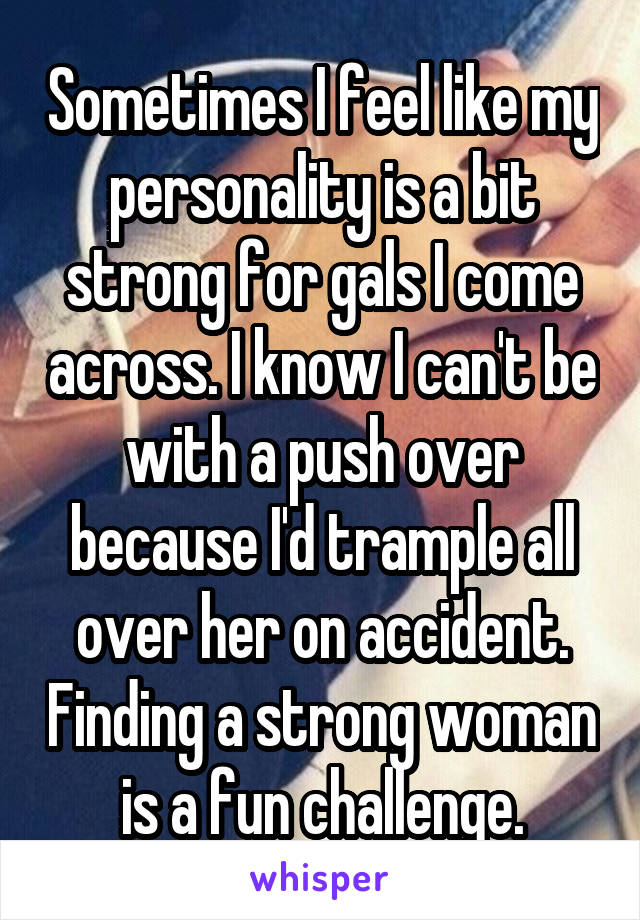 Sometimes I feel like my personality is a bit strong for gals I come across. I know I can't be with a push over because I'd trample all over her on accident. Finding a strong woman is a fun challenge.