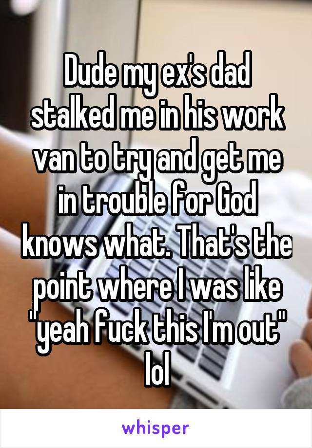 Dude my ex's dad stalked me in his work van to try and get me in trouble for God knows what. That's the point where I was like "yeah fuck this I'm out" lol