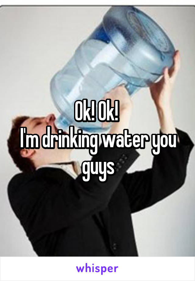 Ok! Ok! 
I'm drinking water you guys