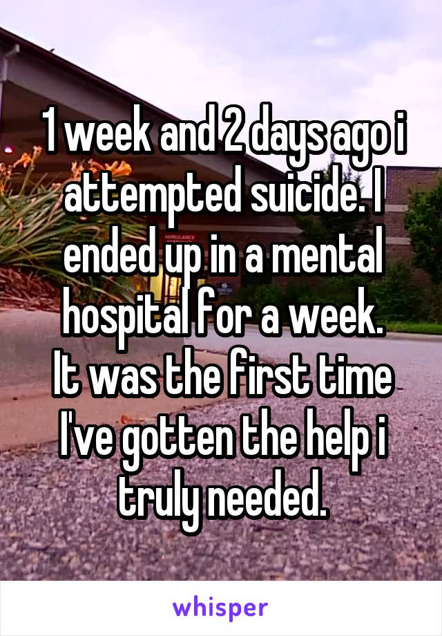 1 week and 2 days ago i attempted suicide. I ended up in a mental hospital for a week.
It was the first time I've gotten the help i truly needed.