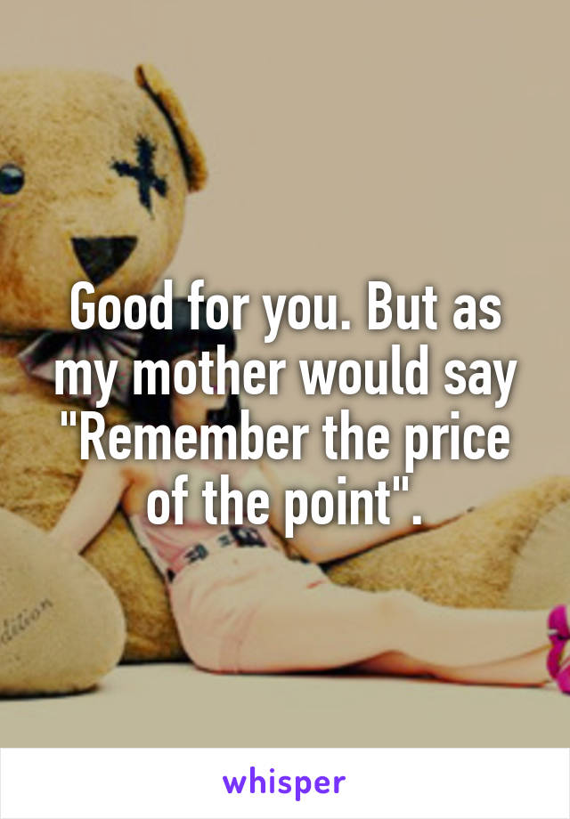 Good for you. But as my mother would say "Remember the price of the point".
