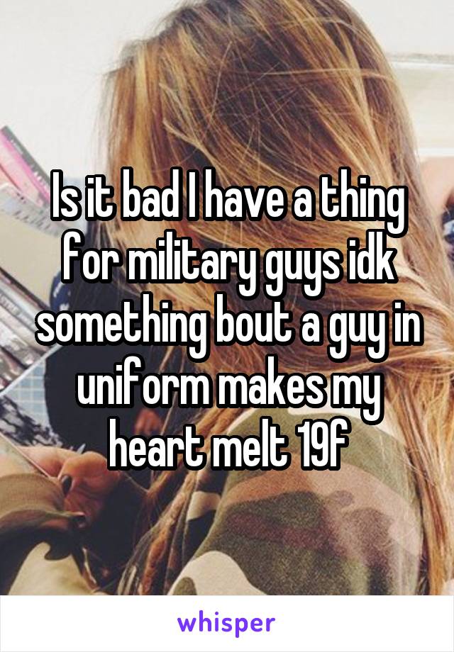 Is it bad I have a thing for military guys idk something bout a guy in uniform makes my heart melt 19f