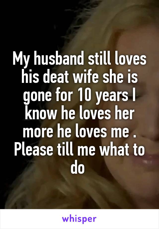 My husband still loves his deat wife she is gone for 10 years I know he loves her more he loves me . Please till me what to do 