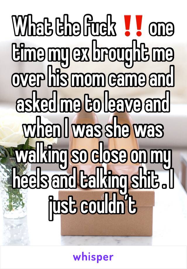 What the fuck ‼️ one time my ex brought me over his mom came and asked me to leave and when I was she was walking so close on my heels and talking shit . I just couldn’t 