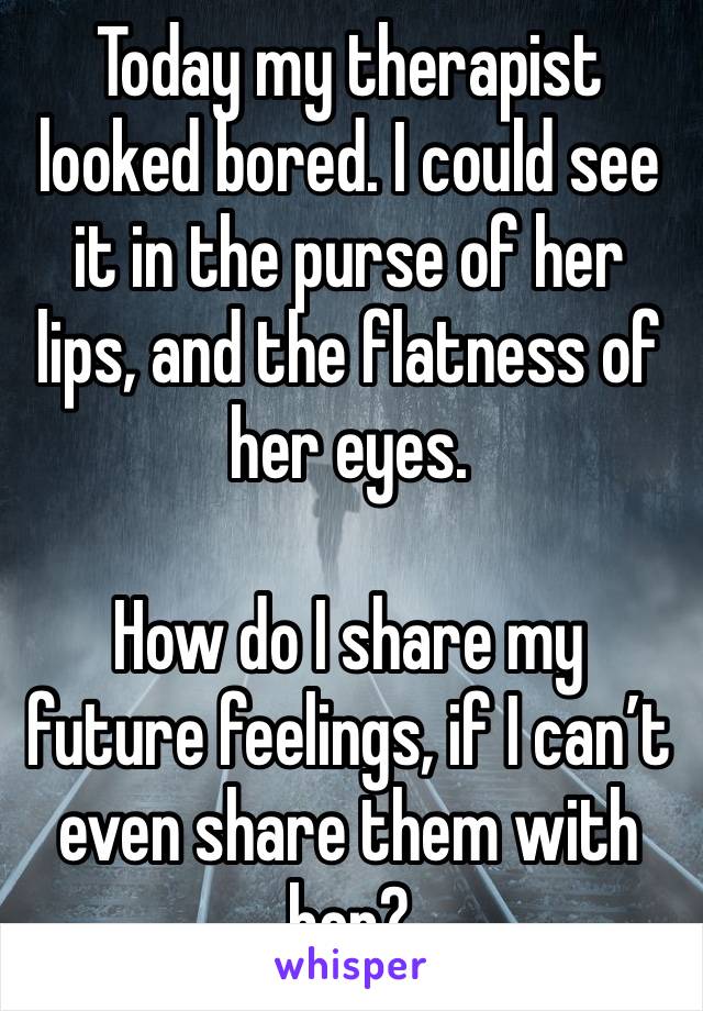 Today my therapist looked bored. I could see it in the purse of her lips, and the flatness of her eyes.

How do I share my future feelings, if I can’t even share them with her?