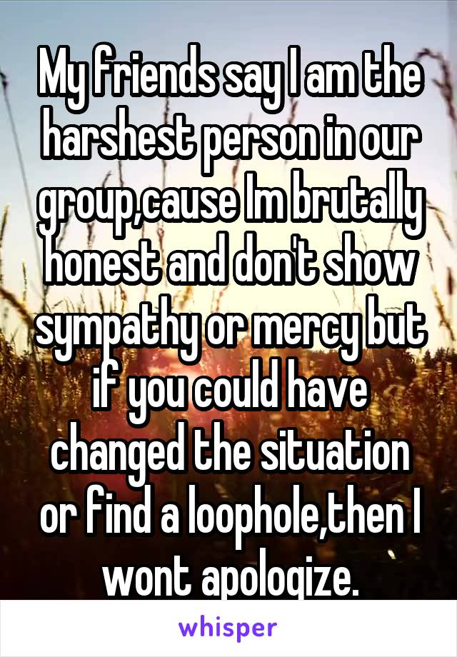 My friends say I am the harshest person in our group,cause Im brutally honest and don't show sympathy or mercy but if you could have changed the situation or find a loophole,then I wont apologize.