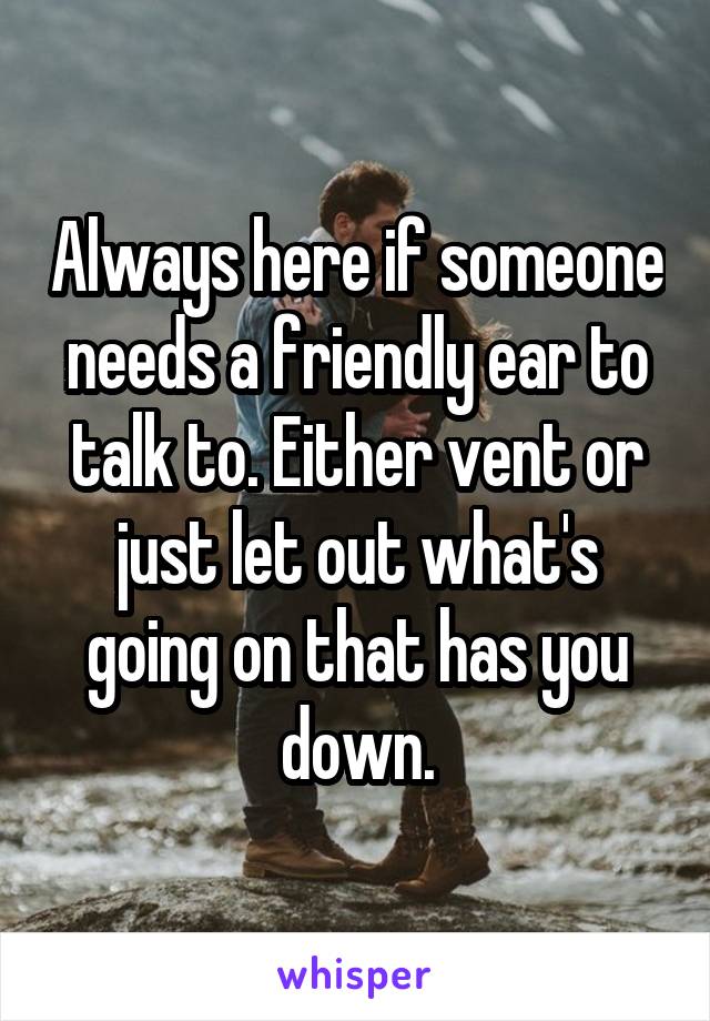 Always here if someone needs a friendly ear to talk to. Either vent or just let out what's going on that has you down.