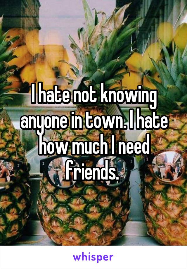 I hate not knowing anyone in town. I hate how much I need friends. 