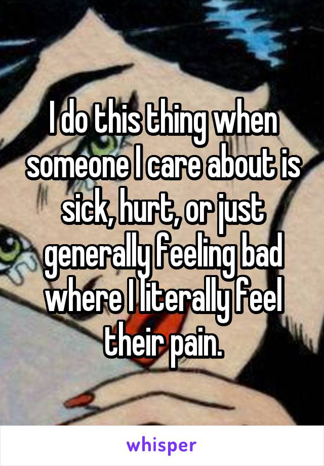 I do this thing when someone I care about is sick, hurt, or just generally feeling bad where I literally feel their pain.