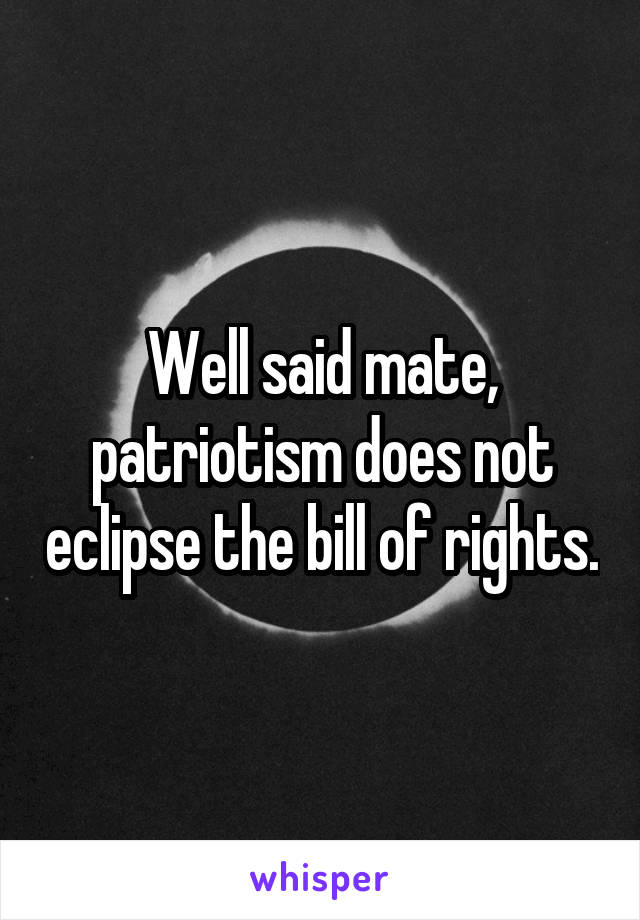 Well said mate, patriotism does not eclipse the bill of rights.