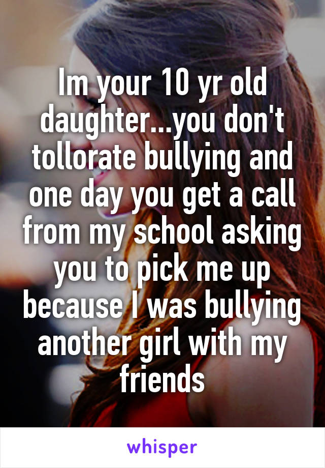 Im your 10 yr old daughter...you don't tollorate bullying and one day you get a call from my school asking you to pick me up because I was bullying another girl with my friends