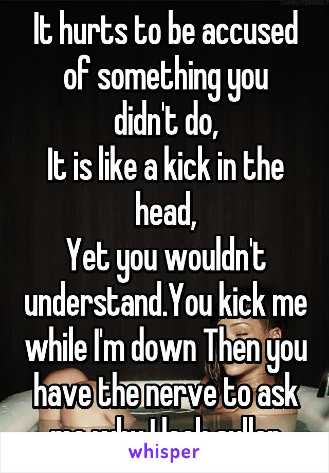 It hurts to be accused
of something you didn't do,
It is like a kick in the head,
Yet you wouldn't understand.You kick me while I'm down Then you have the nerve to ask me why I look sullen