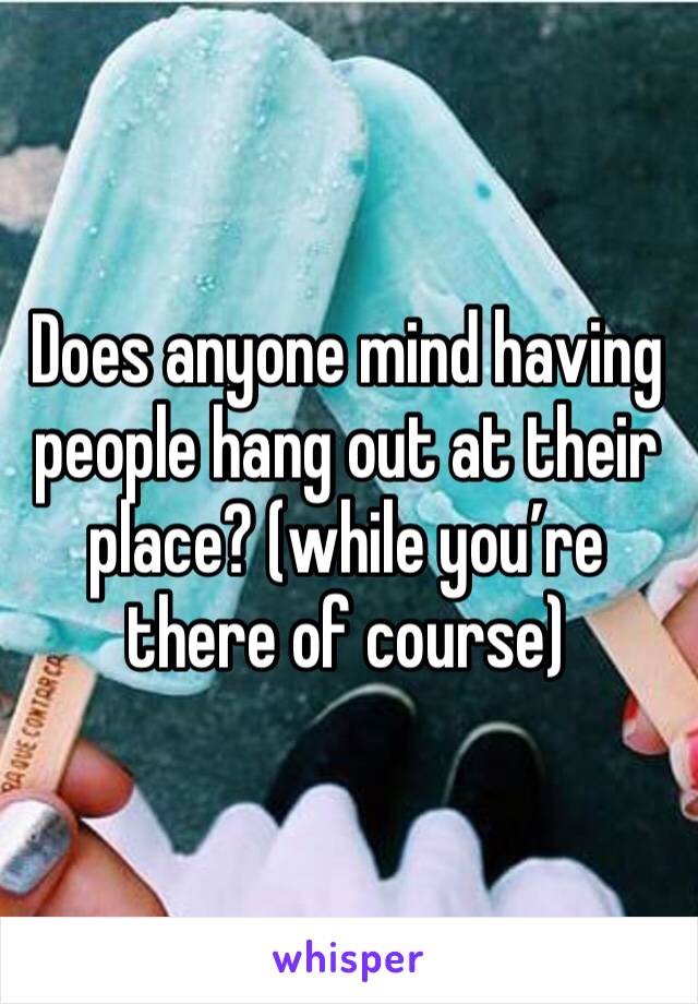 Does anyone mind having people hang out at their place? (while you’re there of course) 