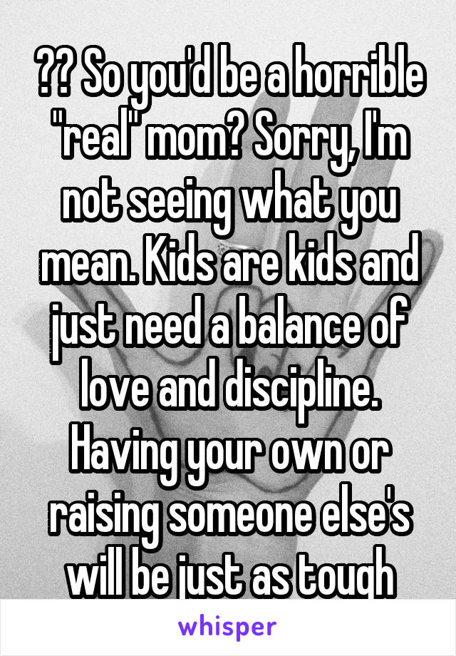 ?? So you'd be a horrible "real" mom? Sorry, I'm not seeing what you mean. Kids are kids and just need a balance of love and discipline. Having your own or raising someone else's will be just as tough