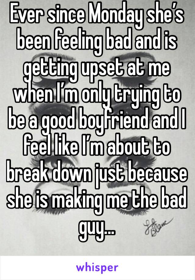 Ever since Monday she’s been feeling bad and is getting upset at me when I’m only trying to be a good boyfriend and I feel like I’m about to break down just because she is making me the bad guy...