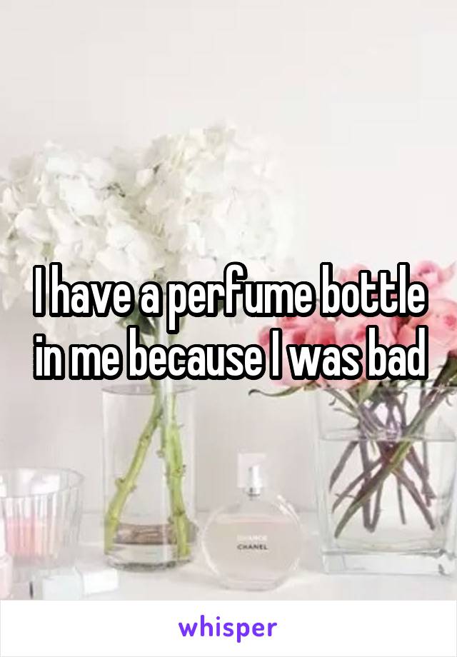 I have a perfume bottle in me because I was bad