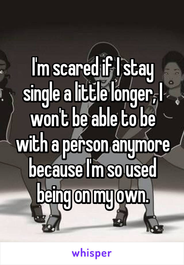 I'm scared if I stay single a little longer, I won't be able to be with a person anymore because I'm so used being on my own.