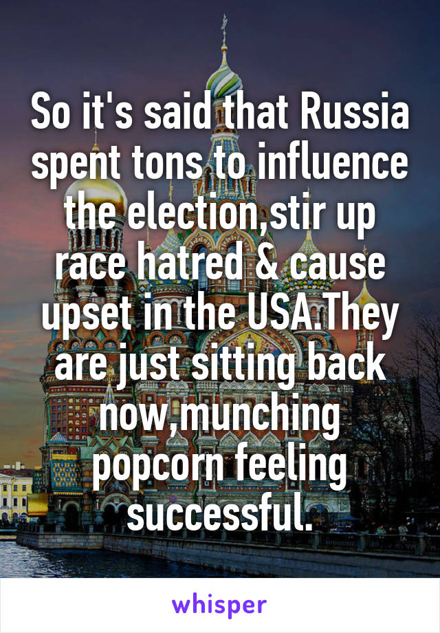 So it's said that Russia spent tons to influence the election,stir up race hatred & cause upset in the USA.They are just sitting back now,munching popcorn feeling successful.