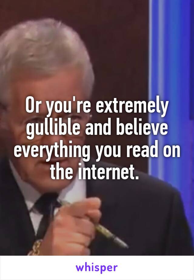 Or you're extremely gullible and believe everything you read on the internet. 