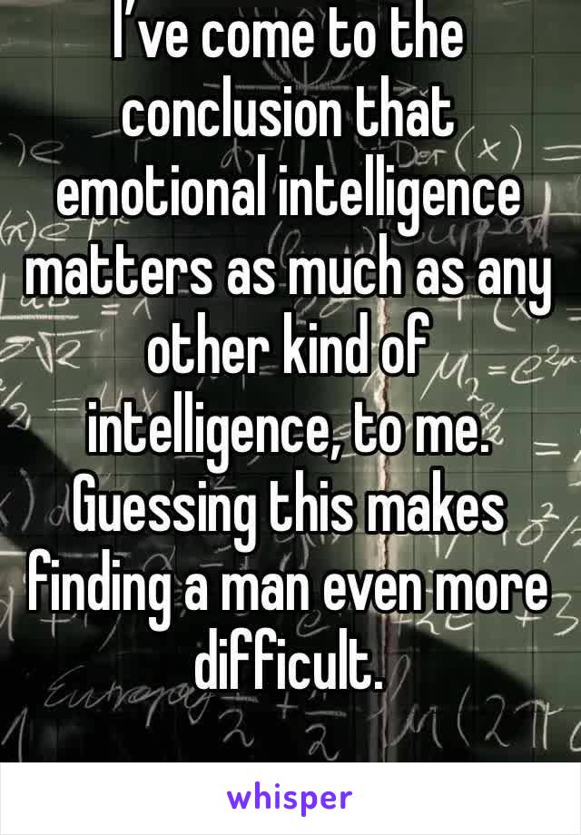 I’ve come to the conclusion that emotional intelligence matters as much as any other kind of intelligence, to me. Guessing this makes finding a man even more difficult.