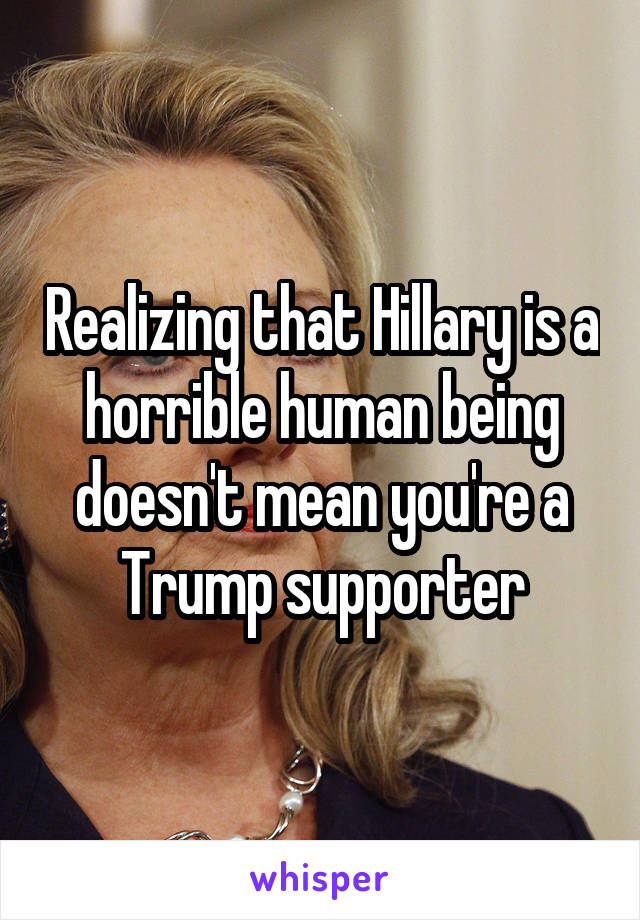 Realizing that Hillary is a horrible human being doesn't mean you're a Trump supporter