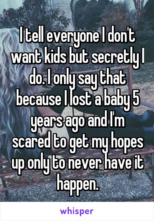 I tell everyone I don't want kids but secretly I do. I only say that because I lost a baby 5 years ago and I'm scared to get my hopes up only to never have it happen.