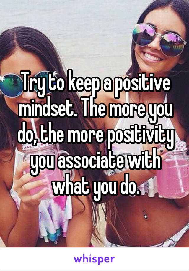 Try to keep a positive mindset. The more you do, the more positivity you associate with what you do.