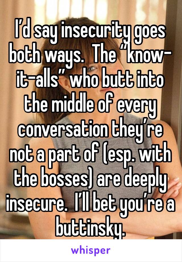 I’d say insecurity goes both ways.  The “know-it-alls” who butt into the middle of every conversation they’re not a part of (esp. with the bosses) are deeply insecure.  I’ll bet you’re a buttinsky.