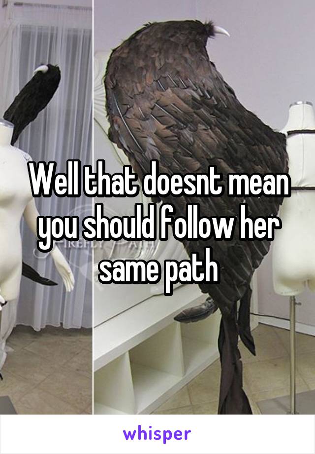 Well that doesnt mean you should follow her same path