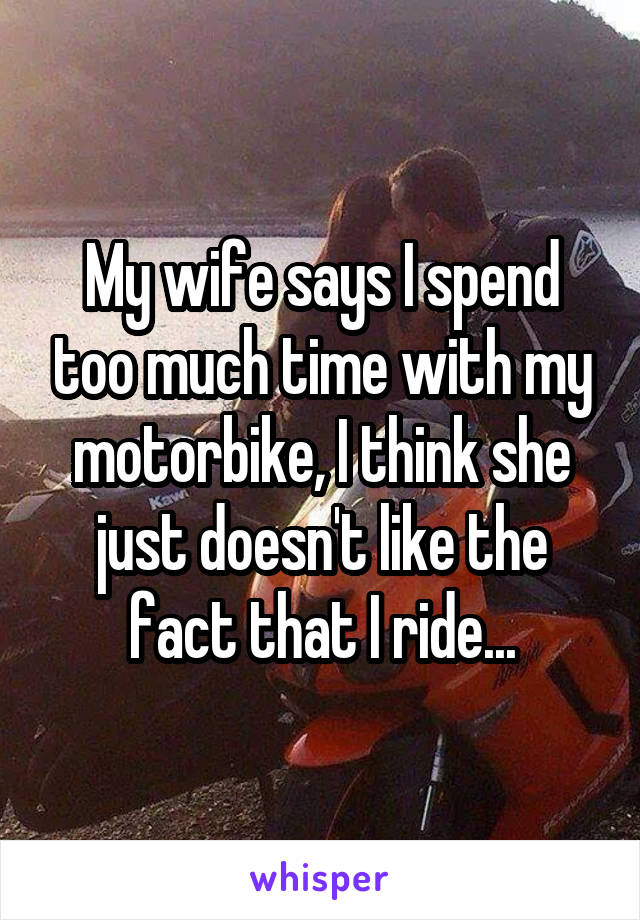 My wife says I spend too much time with my motorbike, I think she just doesn't like the fact that I ride...