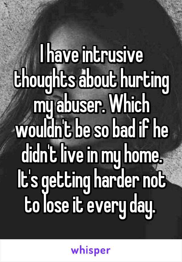 I have intrusive thoughts about hurting my abuser. Which wouldn't be so bad if he didn't live in my home. It's getting harder not to lose it every day. 