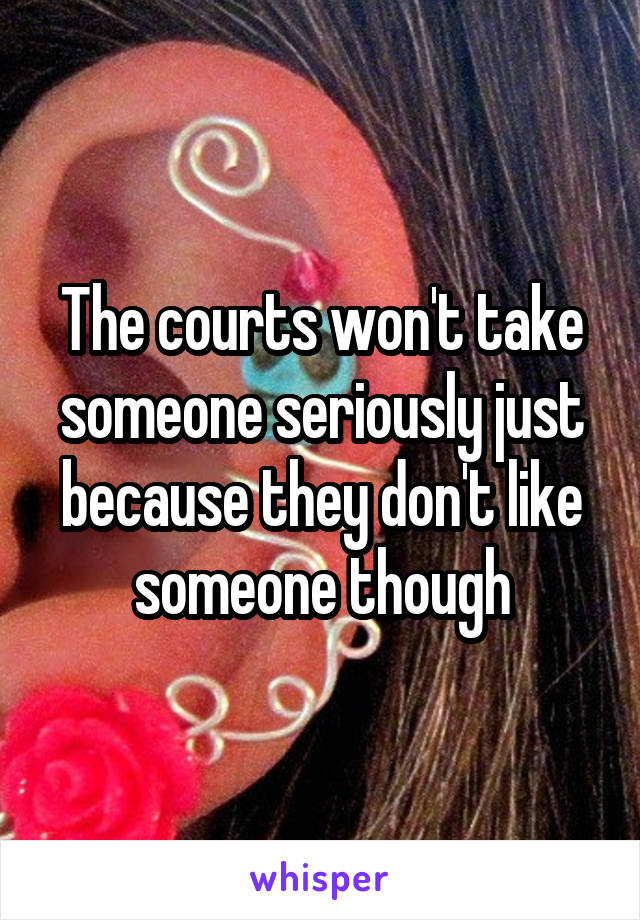 The courts won't take someone seriously just because they don't like someone though