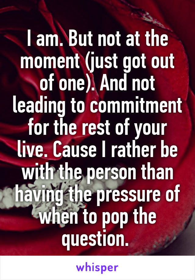 I am. But not at the moment (just got out of one). And not leading to commitment for the rest of your live. Cause I rather be with the person than having the pressure of when to pop the question. 