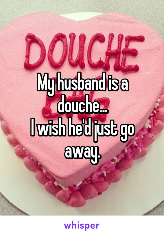 My husband is a douche...
I wish he'd just go away.