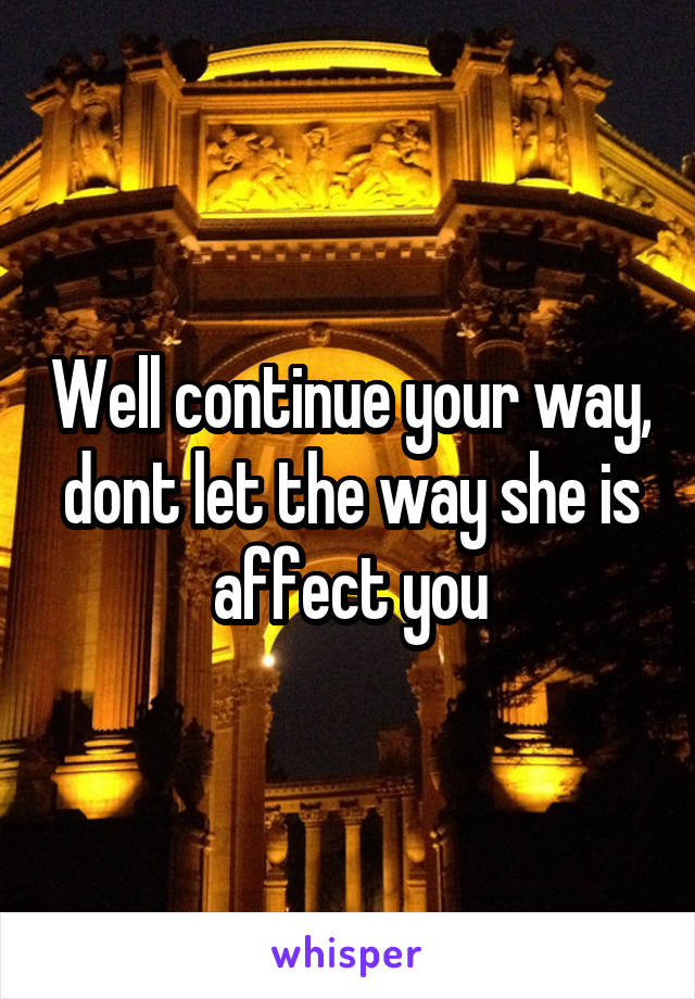 Well continue your way, dont let the way she is affect you