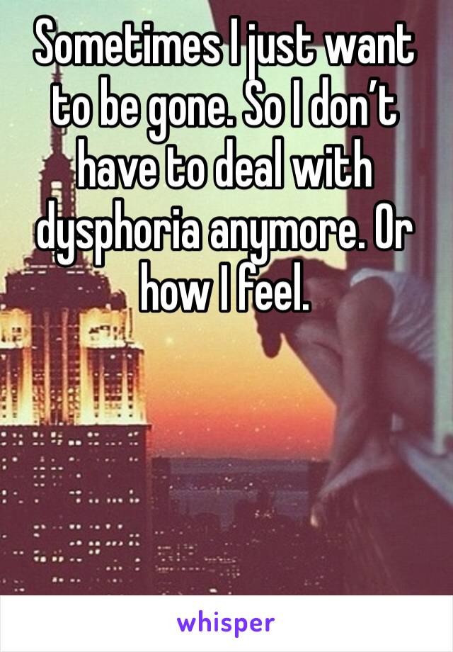 Sometimes I just want to be gone. So I don’t have to deal with dysphoria anymore. Or how I feel. 