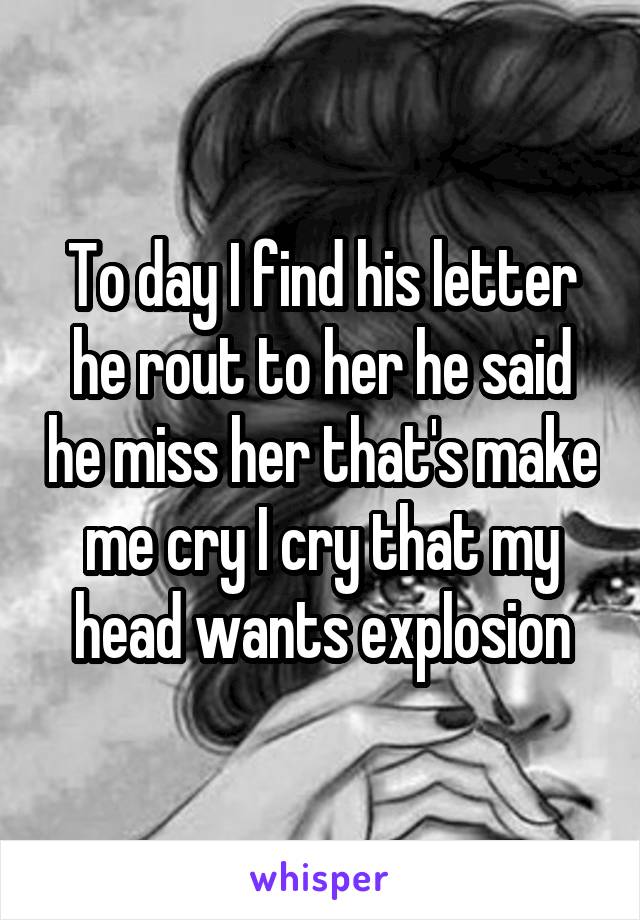 To day I find his letter he rout to her he said he miss her that's make me cry I cry that my head wants explosion