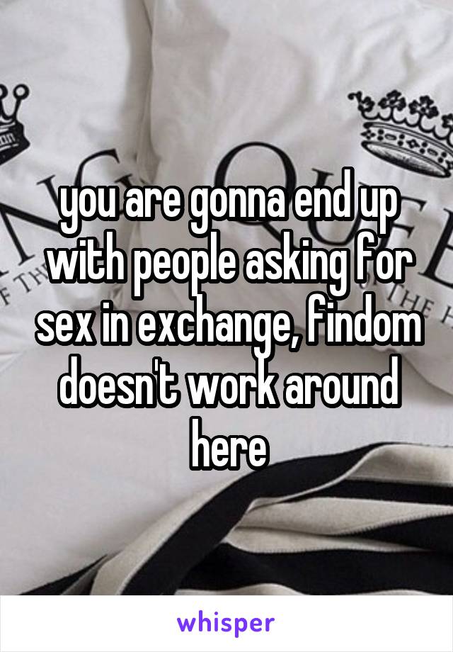 you are gonna end up with people asking for sex in exchange, findom doesn't work around here