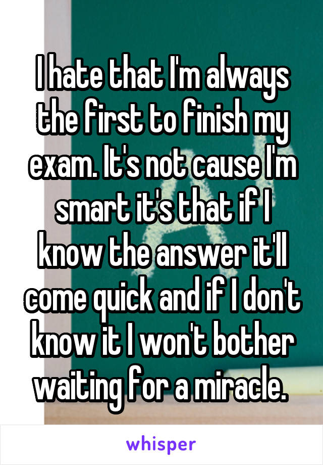 I hate that I'm always the first to finish my exam. It's not cause I'm smart it's that if I know the answer it'll come quick and if I don't know it I won't bother waiting for a miracle. 