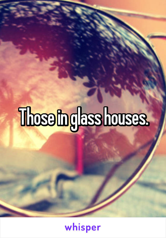 Those in glass houses.