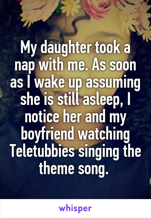 My daughter took a nap with me. As soon as I wake up assuming she is still asleep, I notice her and my boyfriend watching Teletubbies singing the theme song. 